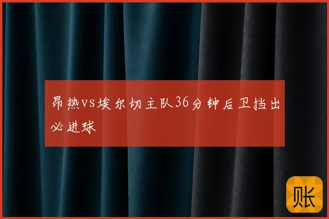 昂热vs埃尔切主队36分钟后卫挡出必进球